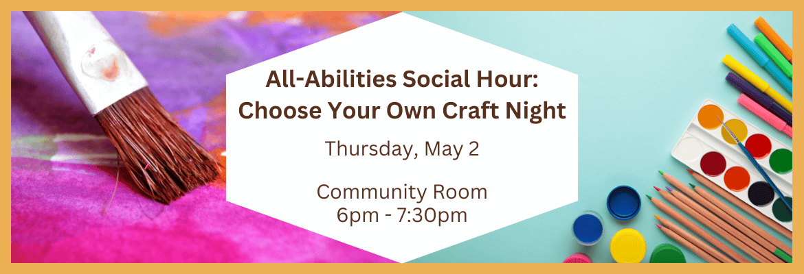 All-Abilities Social Hour: Choose Your Own Craft Night | Thurs., May 2 | Community Room | 6 - 7:30pm